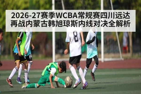 2026-27赛季WCBA常规赛四川远达再战内蒙古韩旭琼斯内线对决全解析