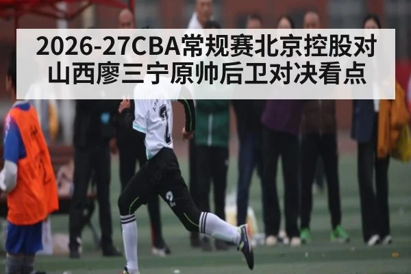 2026-27CBA常规赛北京控股对山西廖三宁原帅后卫对决看点