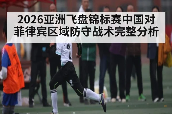 2026亚洲飞盘锦标赛中国对菲律宾区域防守战术完整分析
