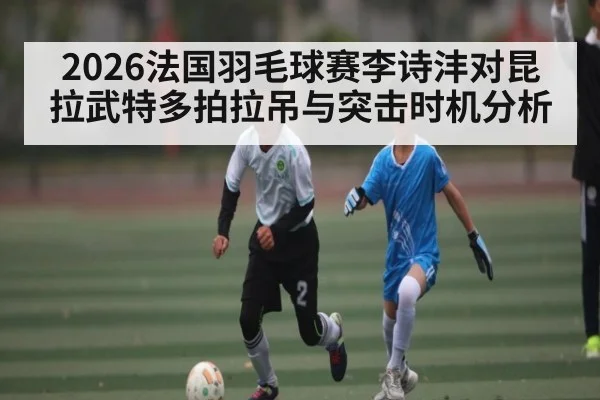 2026法国羽毛球赛李诗沣对昆拉武特多拍拉吊与突击时机分析